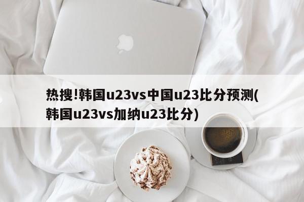 热搜!韩国u23vs中国u23比分预测(韩国u23vs加纳u23比分)