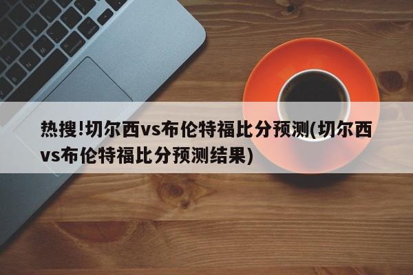 热搜!切尔西vs布伦特福比分预测(切尔西vs布伦特福比分预测结果)