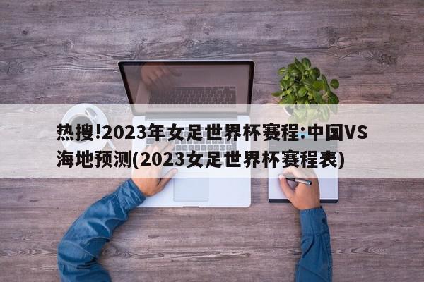 热搜!2023年女足世界杯赛程:中国VS海地预测(2023女足世界杯赛程表)