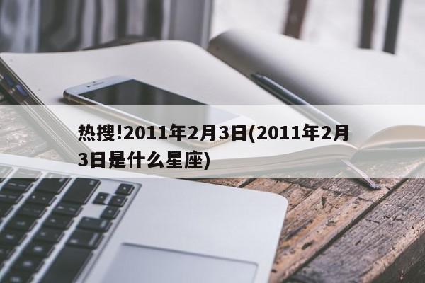 热搜!2011年2月3日(2011年2月3日是什么星座)