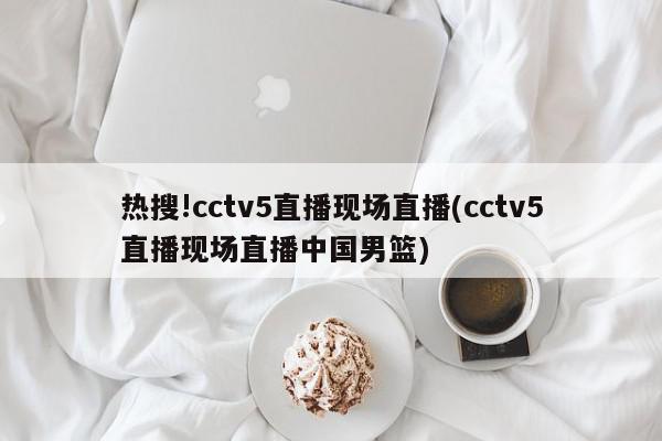 热搜!cctv5直播现场直播(cctv5直播现场直播中国男篮)