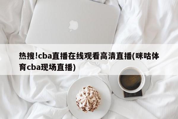 热搜!cba直播在线观看高清直播(咪咕体育cba现场直播)