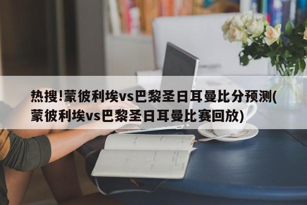 热搜!蒙彼利埃vs巴黎圣日耳曼比分预测(蒙彼利埃vs巴黎圣日耳曼比赛回放)