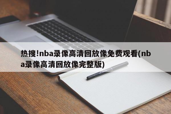 热搜!nba录像高清回放像免费观看(nba录像高清回放像完整版)