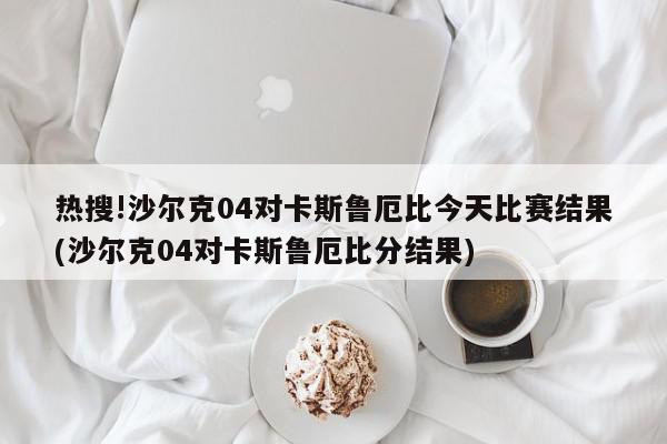 热搜!沙尔克04对卡斯鲁厄比今天比赛结果(沙尔克04对卡斯鲁厄比分结果)